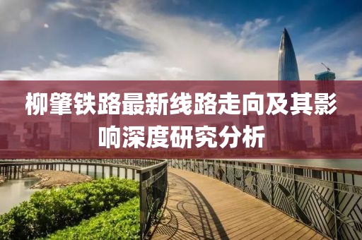 柳肇鐵路最新線路走向及其影響深度研究分析