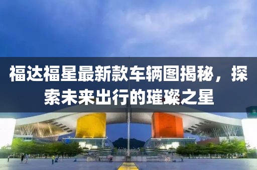 福達福星最新款車輛圖揭秘，探索未來出行的璀璨之星