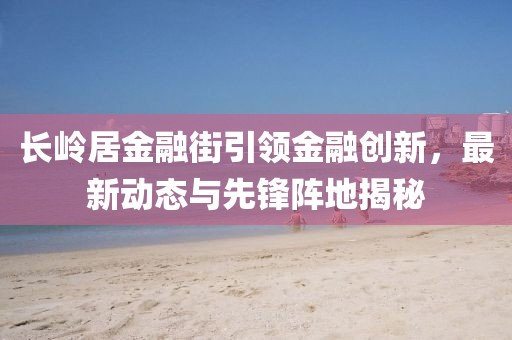 長嶺居金融街引領(lǐng)金融創(chuàng)新，最新動態(tài)與先鋒陣地揭秘