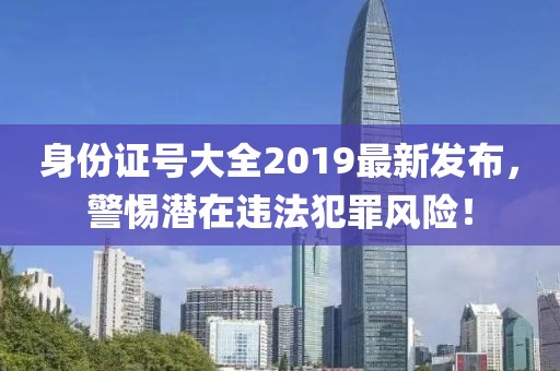 身份證號大全2019最新發(fā)布，警惕潛在違法犯罪風(fēng)險！
