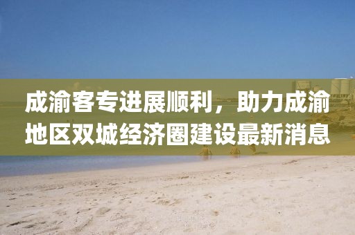 成渝客專進展順利，助力成渝地區(qū)雙城經(jīng)濟圈建設最新消息