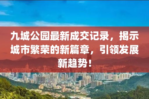 九城公園最新成交記錄，揭示城市繁榮的新篇章，引領(lǐng)發(fā)展新趨勢！