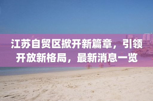 江蘇自貿(mào)區(qū)掀開新篇章，引領(lǐng)開放新格局，最新消息一覽