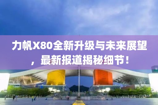 力帆X80全新升級(jí)與未來(lái)展望，最新報(bào)道揭秘細(xì)節(jié)！