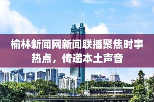 榆林新聞網(wǎng)新聞聯(lián)播聚焦時事熱點，傳遞本土聲音
