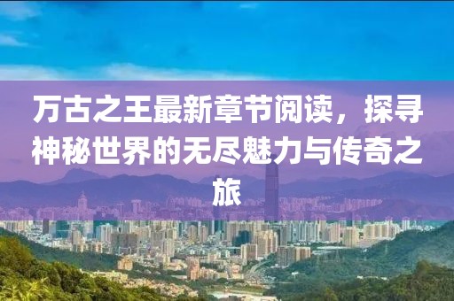 萬古之王最新章節(jié)閱讀，探尋神秘世界的無盡魅力與傳奇之旅