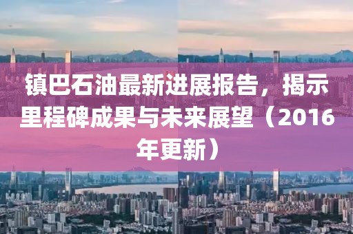 鎮(zhèn)巴石油最新進(jìn)展報(bào)告，揭示里程碑成果與未來展望（2016年更新）