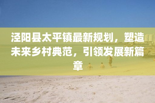 涇陽縣太平鎮(zhèn)最新規(guī)劃，塑造未來鄉(xiāng)村典范，引領發(fā)展新篇章